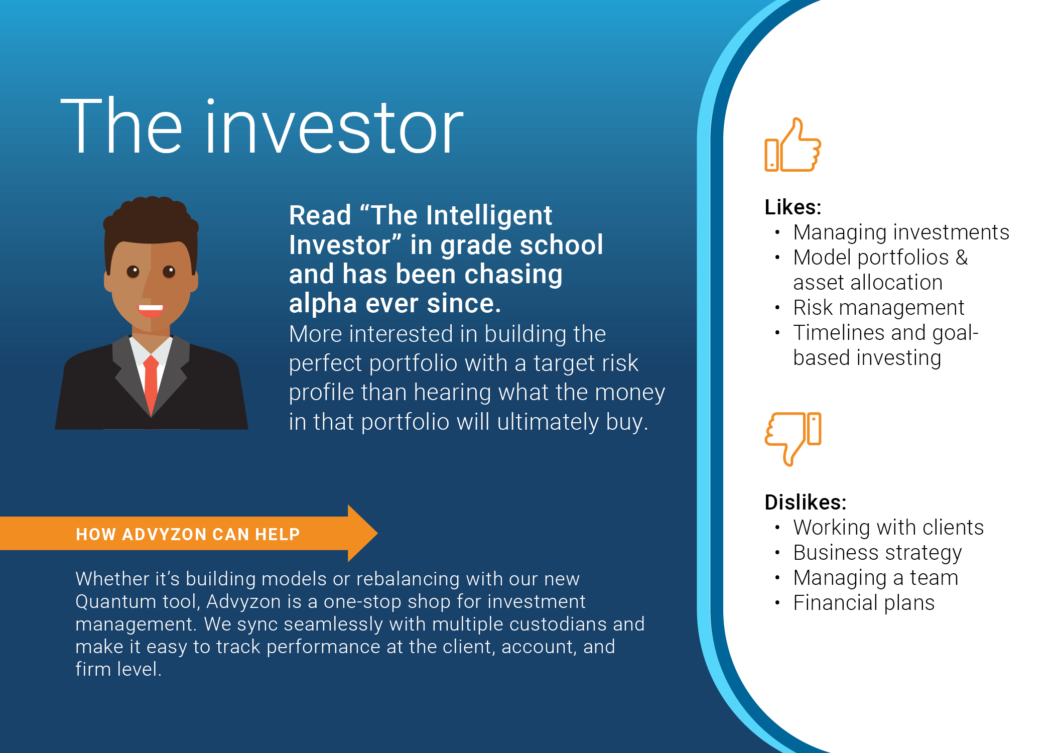 The investor
Read “The Intelligent Investor” in grade school and has been chasing alpha ever since. More interested in building the perfect portfolio with a target risk profile than hearing what the money in that portfolio will ultimately buy.
Likes:
    • Managing investments
    • Model portfolios & asset allocation
    • Risk management
    • Timelines and goal-based investing
Dislikes:
    • Working with clients
    • Business strategy
    • Managing a team
    • Financial plans
How Advyzon can help
Whether it’s building models or rebalancing with our new Quantum tool, Advyzon is a one-stop shop for investment management. We sync seamlessly with multiple custodians and make it easy to track performance at the client, account, and firm level. 

